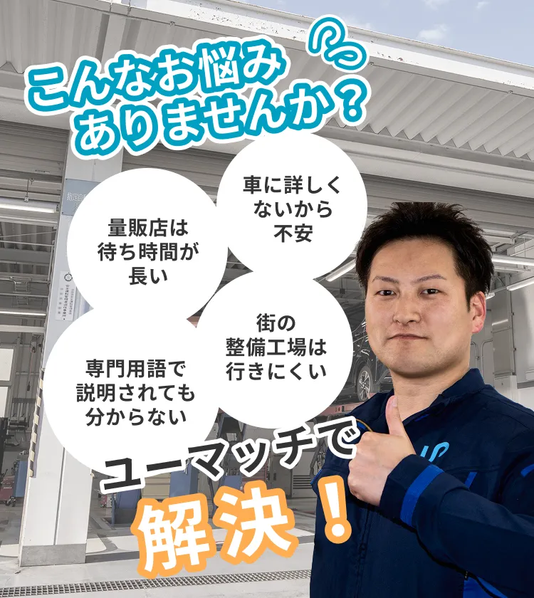 こんなお悩みありませんか？「車に詳しくないから不安」「量販店は待ち時間が長い」「街の整備工場は行きにくい」「専門用語で説明されても分からない」。ユーマッチで解決できます！